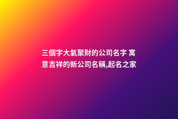 三個字大氣聚財的公司名字 寓意吉祥的新公司名稱,起名之家-第1張-公司起名-玄機派
